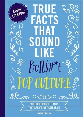 True Facts That Sound Like Bull$#*t: Pop Culture: 500 Unbelievable Facts That Aren't Just Clickbait by Carley, Shane