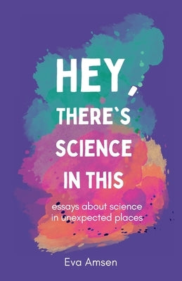 Hey, There's Science In This: Essays about science in unexpected places by Amsen, Eva