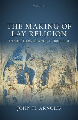 The Making of Lay Religion in Southern France, C. 1000-1350 by Arnold, John H.