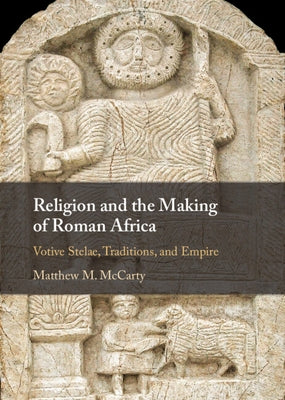 Religion and the Making of Roman Africa: Votive Stelae, Traditions, and Empire by McCarty, Matthew M.