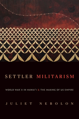 Settler Militarism: World War II in Hawai'i and the Making of Us Empire by Nebolon, Juliet