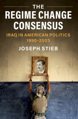 The Regime Change Consensus: Iraq in American Politics, 1990-2003 by Stieb, Joseph