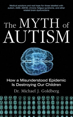 The Myth of Autism: How a Misunderstood Epidemic Is Destroying Our Children by Goldberg, Michael J.