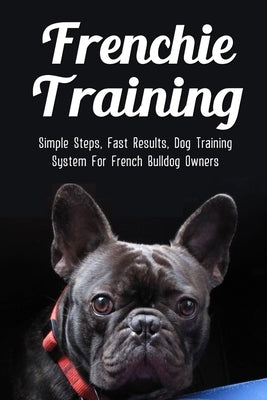 Frenchie Training: Simple Steps, Fast Results, Dog Training System For French Bulldog Owners: How To Train Your French Bulldog by Saurer, Andrea