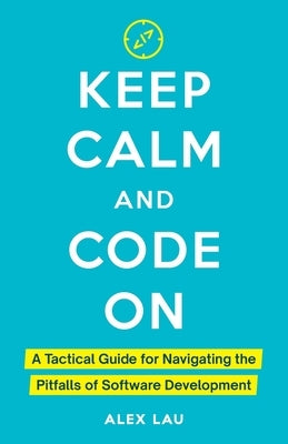 Keep Calm And Code On: A Tactical Guide for Navigating the Pitfalls of Software Development by Lau, Alex