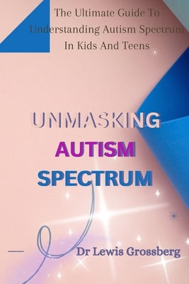 Unmasking Autism Spectrum: The ultimate Guide To Understanding Autism Spectrum in Kids and Teens by Grossberg, Lewis