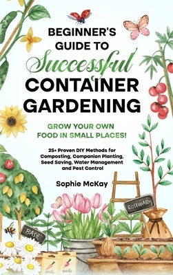 Beginner's Guide to Successful Container Gardening: Grow Your Own Food in Small Places! 25+ Proven DIY Methods for Composting, Companion Planting, See by McKay, Sophie