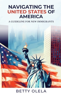 Navigating the United States of America: A Guide for New Immigrants by Olela, Betty