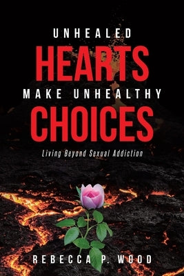 Unhealed Hearts Make Unhealthy Choices: Living Beyond Sexual Addiction by Wood, Rebecca P.