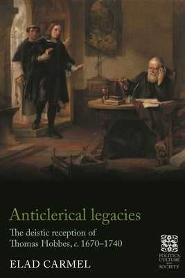 Anticlerical Legacies: The Deistic Reception of Thomas Hobbes, C. 1670-1740 by Carmel, Elad