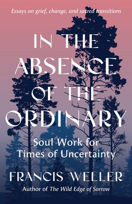 In the Absence of the Ordinary: Soul Work for Times of Uncertainty --Essays on Grief, Change, and Sacred Transitions by Weller, Francis