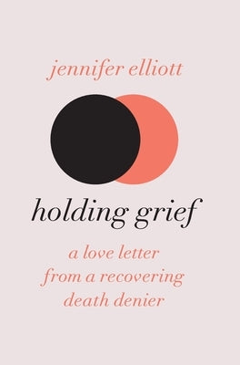 Holding Grief: A Love Letter from a Recovering Death Denier by Elliott, Jennifer