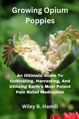 Growing Opium Poppies: An Ultimate Guide To Cultivating, Harvesting, And Utilizing Earth's Most Potent Pain Relief Medication by Hamill, Wiley B.