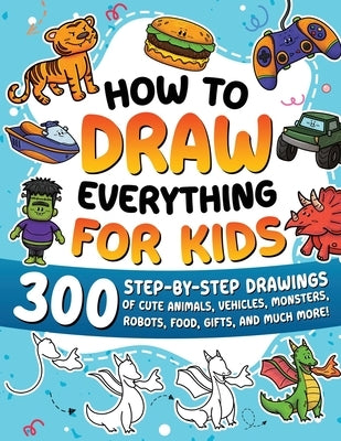 How to Draw Everything for Kids: 300 Step-by-Step Drawings of Cute Animals, Vehicles, Monsters, Robots, Food, Gifts, and Much More! by Special Art