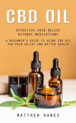 Cbd Oil: Effective Pain Relief Without Medications (A Beginner's Guide to Using Cbd Oil for Pain Relief and Better Health) by Hanes, Matthew