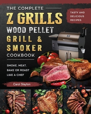 The Complete Z Grills Wood Pellet Grill and Smoker Cookbook: Tasty and Delicious Recipes to Smoke, Meat, Bake or Roast Like a Chef by Slayton, Carol