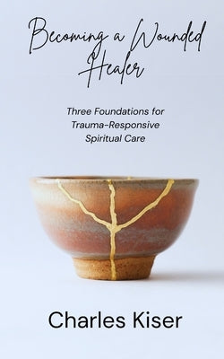 Becoming a Wounded Healer: Three Foundations of Trauma-Responsive Spiritual Care by Kiser, Charles