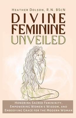 Divine Feminine Unveiled: Honoring Sacred Femininity, Empowering Women's Wisdom, and Embodying Grace for the Modern Woman by Dolson, Heather