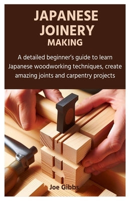 Japanese Joinery Making: A detailed beginner's guide to learn Japanese woodworking techniques, create amazing joints and carpentry projects by Gibbs, Joe