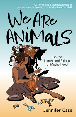 We Are Animals: On the Nature and Politics of Motherhood by Case, Jennifer