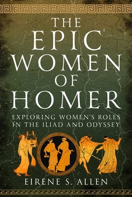 The Epic Women of Homer: Exploring Women's Roles in the Iliad and Odyssey by Allen, Eirene S.