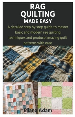 Rag Quilting Made Easy: A detailed step by step guide to master basic and modern rag quilting techniques and produce amazing quilt patterns wi by Adam, Eliana