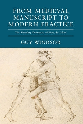From Medieval Manuscript to Modern Practice: The Wrestling Techniques of Fiore dei Liberi by Windsor, Guy