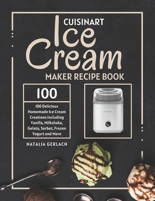 Cuisinart Ice Cream Maker Recipe Book: 100 Delicious Homemade Ice Cream Creations Including Vanilla, Milkshake, Gelato, Sorbet, Frozen Yogurt and More by Gerlach, Natalia