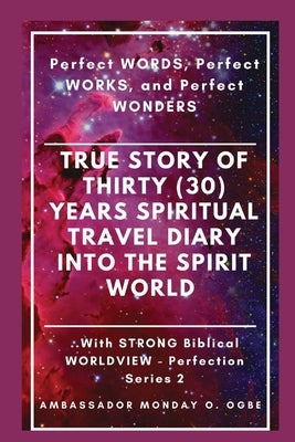 True Story of Thirty (30) Years SPIRITUAL TRAVEL Diary into the Spirit World: Perfect WORDS, Perfect WORKS, and Perfect WONDERS by Ogbe, Ambassador Monday O.