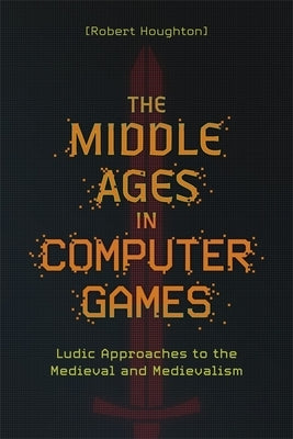 The Middle Ages in Computer Games: Ludic Approaches to the Medieval and Medievalism by Houghton, Robert