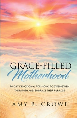 Grace-Filled Motherhood: 90-Day Devotional for Moms to Strengthen Their Faith and Embrace Their Purpose by Crowe, Amy B.