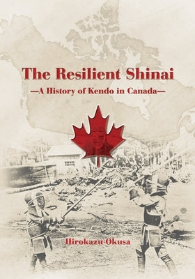 The Resilient Shinai - A History of Kendo in Canada by Okusa, Hirokazu