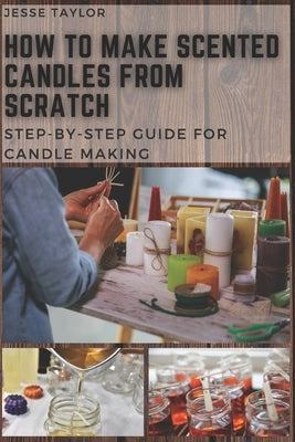 How to Make Scented Candles From Scratch: Step-by-step Guide for Candle Making by Taylor, Jesse