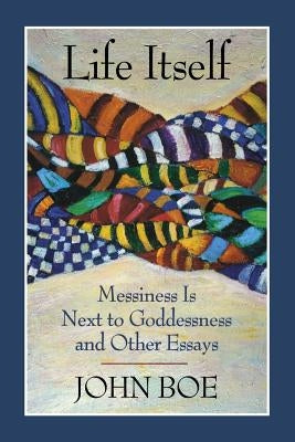 Life Itself: Messiness Is Next to Goddessness and Other Essays by Boe, John