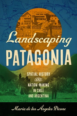 Landscaping Patagonia: Spatial History and Nation-Making in Chile and Argentina by Picone, Mar?a de Los ?ngeles