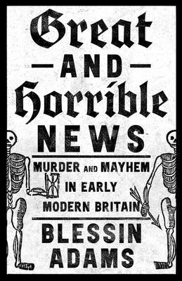 Great and Horrible News: Murder and Mayhem in Early Modern Britain by Adams, Blessin