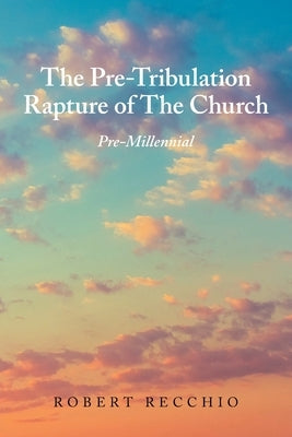 The Pre-Tribulation Rapture of The Church: Pre-Millennial by Recchio, Robert