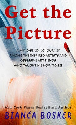 Get the Picture: A Mind-Bending Journey Among the Inspired Artists and Obsessive Art Fiends Who Taught Me How to See by Bosker, Bianca