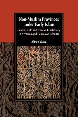 Non-Muslim Provinces Under Early Islam: Islamic Rule and Iranian Legitimacy in Armenia and Caucasian Albania by Vacca, Alison