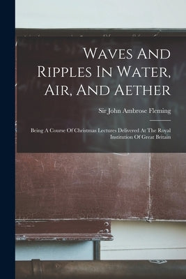 Waves And Ripples In Water, Air, And Aether: Being A Course Of Christmas Lectures Delivered At The Royal Institution Of Great Britain by Sir John Ambrose Fleming