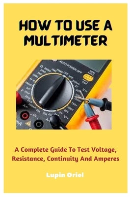 How To Use A Multimeter: A Complete Guide To Test Voltage, Resistance, Continuity And Amperes by Oriel, Lupin