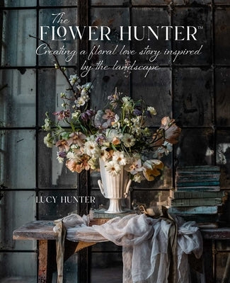 The Flower Hunter: Creating a Floral Love Story Inspired by the Landscape by Hunter, Lucy