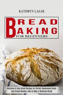 Bread Baking For Beginners: Delicious & Easy Bread Recipes for Perfect Homemade Bread (Easy Bread Recipes, How to Bake a Delicious Bread) by Lazar, Kathryn