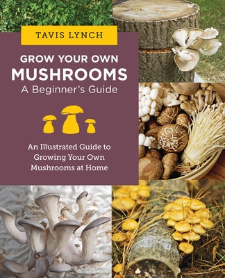 Grow Your Own Mushrooms: A Beginner's Guide: An Illustrated Guide to Cultivating Your Own Mushrooms at Home by Lynch, Tavis