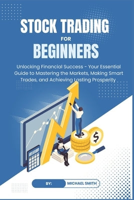 STOCK TRADING for BEGINNERS: Unlocking Financial Success - Your Essential Guide to Mastering the Markets, Making Smart Trades, and Achieving Lastin by Smith, Michael