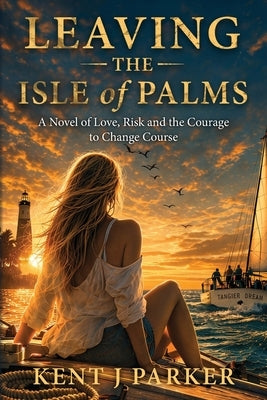 Leaving the Isle of Palms: A Novel of Love, Risk and the Courage to Change Course by Parker, Kent J.