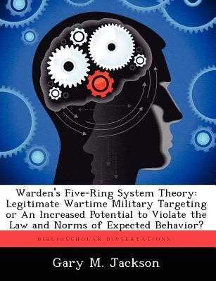 Warden's Five-Ring System Theory: Legitimate Wartime Military Targeting or an Increased Potential to Violate the Law and Norms of Expected Behavior? by Jackson, Gary M.