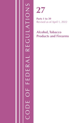 Code of Federal Regulations, Title 27 Alcohol Tobacco Products and Firearms 1-39, Revised as of April 1, 2022 by Office of the Federal Register (U S )