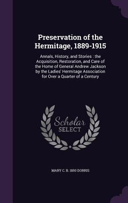 Preservation of the Hermitage, 1889-1915: Annals, History, and Stories: the Acquisition, Restoration, and Care of the Home of General Andrew Jackson b by Dorris, Mary C. B. 1850