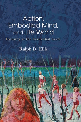 Action, Embodied Mind, and Life World: Focusing at the Existential Level by Ellis, Ralph D.